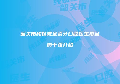 韶关市纯钛桩全瓷牙口腔医生排名前十强介绍