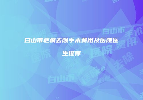 白山市疤痕去除手术费用及医院医生推荐