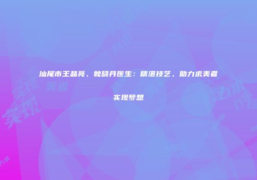 汕尾市王晶亮、魏晓丹医生：精湛技艺，助力求美者实现梦想