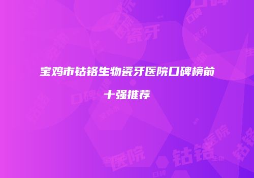 宝鸡市钴铬生物瓷牙医院口碑榜前十强推荐