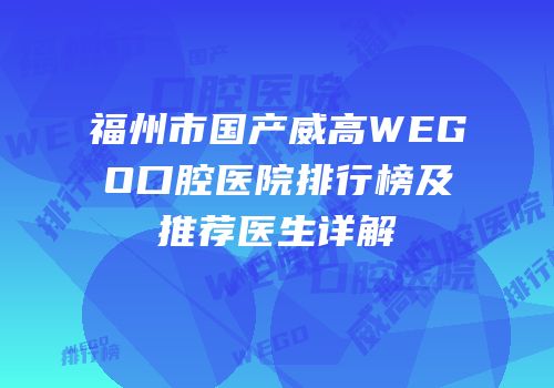 福州市国产威高WEGO口腔医院排行榜及推荐医生详解