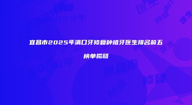 宜昌市2025年满口牙修复种植牙医生排名前五榜单揭晓