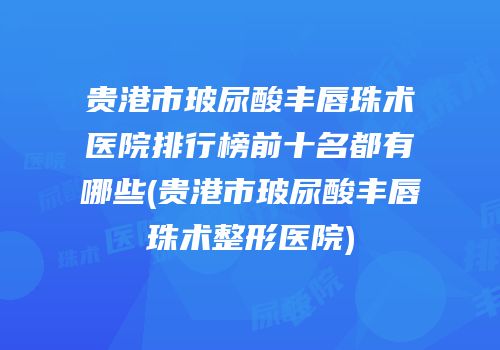 贵港市玻尿酸丰唇珠术医院排行榜前十名都有哪些(贵港市玻尿酸丰唇珠术整形医院)
