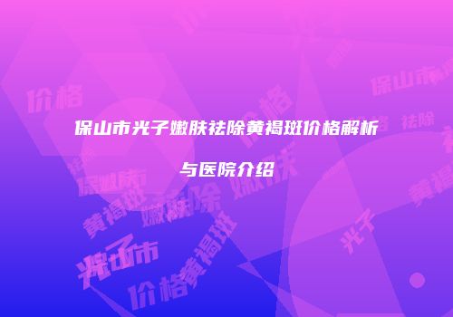 保山市光子嫩肤祛除黄褐斑价格解析与医院介绍