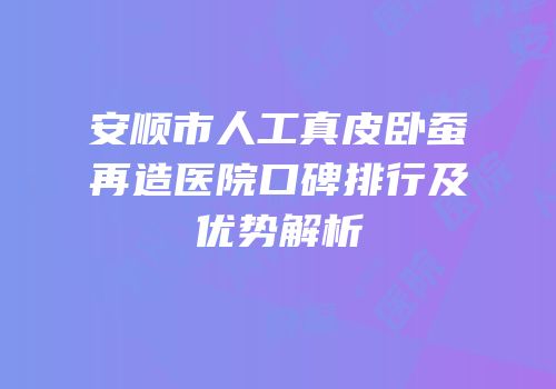 安顺市人工真皮卧蚕再造医院口碑排行及优势解析