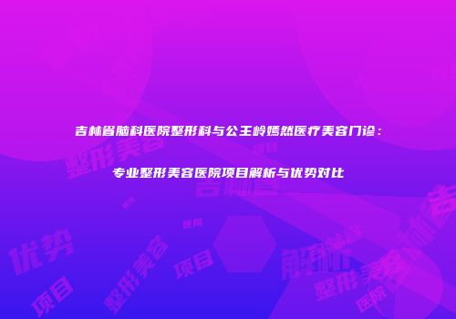 吉林省脑科医院整形科与公主岭嫣然医疗美容门诊：专业整形美容医院项目解析与优势对比