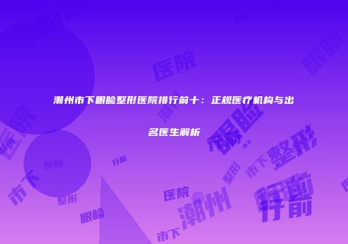 潮州市下眼睑整形医院排行前十：正规医疗机构与出名医生解析