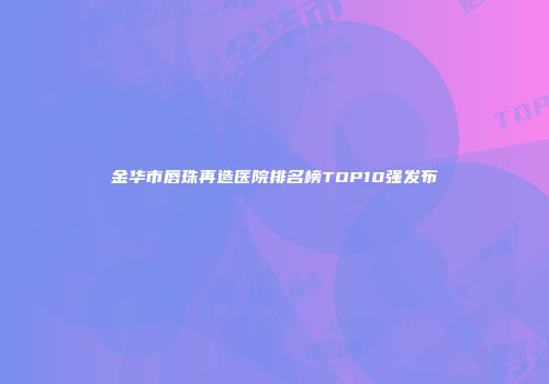 金华市唇珠再造医院排名榜TOP10强发布