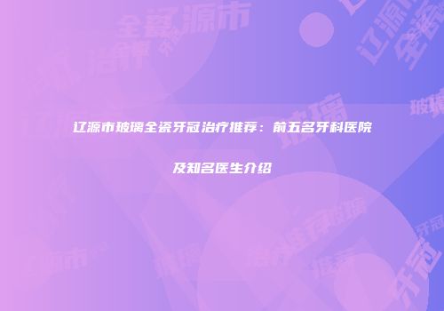 辽源市玻璃全瓷牙冠治疗推荐：前五名牙科医院及知名医生介绍