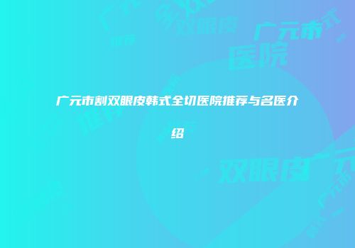 广元市割双眼皮韩式全切医院推荐与名医介绍