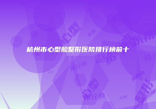 杭州市心型脸整形医院排行榜前十