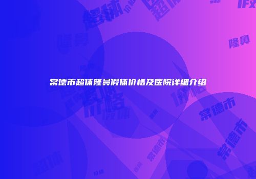 常德市超体隆鼻假体价格及医院详细介绍