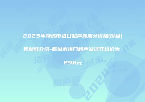 2025年聊城市进口超声波洁牙价格(价目)表新鲜介绍-聊城市进口超声波洁牙均价为：298元