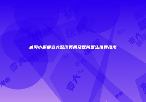 威海市眼部变大整形费用及医院医生推荐指南