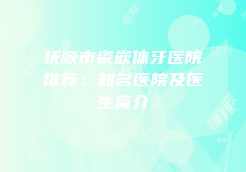 抚顺市瓷嵌体牙医院推荐：知名医院及医生简介