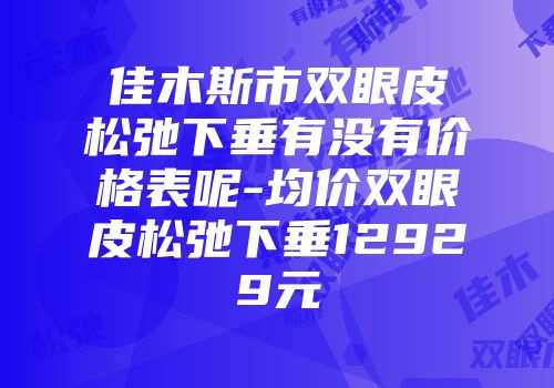 佳木斯市双眼皮松弛下垂有没有价格表呢-均价双眼皮松弛下垂12929元