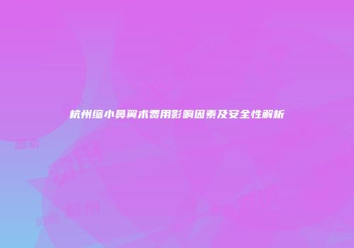 杭州缩小鼻翼术费用影响因素及安全性解析