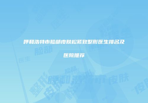 呼和浩特市脸部皮肤松紧致整形医生排名及医院推荐
