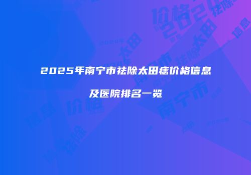 2025年南宁市祛除太田痣价格信息及医院排名一览