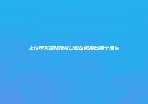 上海市义齿粘接桥口腔医院排名前十推荐