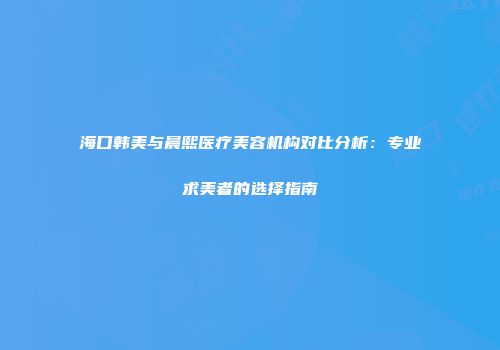 海口韩美与晨熙医疗美容机构对比分析：专业求美者的选择指南