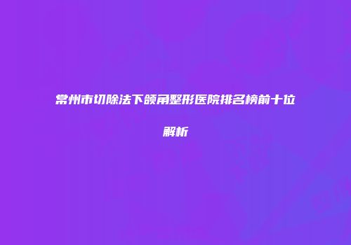常州市切除法下颌角整形医院排名榜前十位解析
