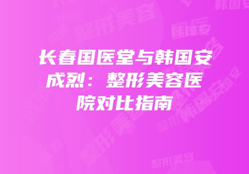 长春国医堂与韩国安成烈：整形美容医院对比指南