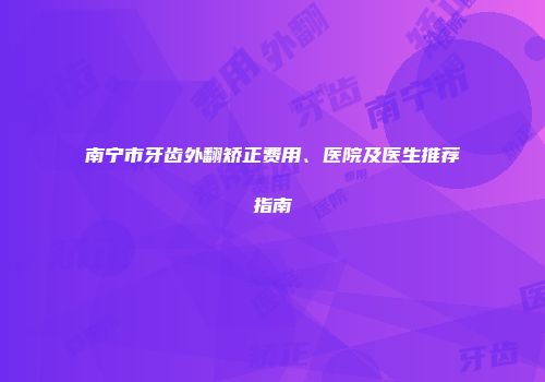 南宁市牙齿外翻矫正费用、医院及医生推荐指南