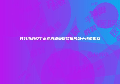 开封市唇裂手术疤痕修复医院排名前十榜单揭晓