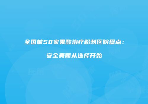 全国前50家果酸治疗粉刺医院盘点：安全美丽从选择开始