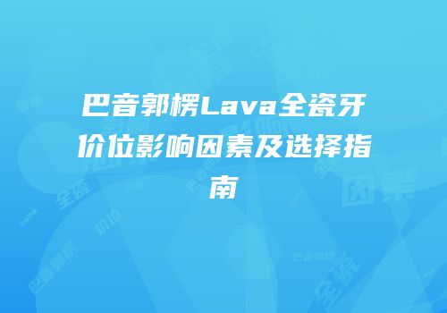 巴音郭楞Lava全瓷牙价位影响因素及选择指南