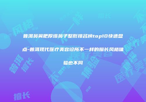 普洱鼻翼肥厚塌鼻子整形排名榜top10快速盘点-普洱现代医疗美容诊所不一样的擅长风格体验也不同