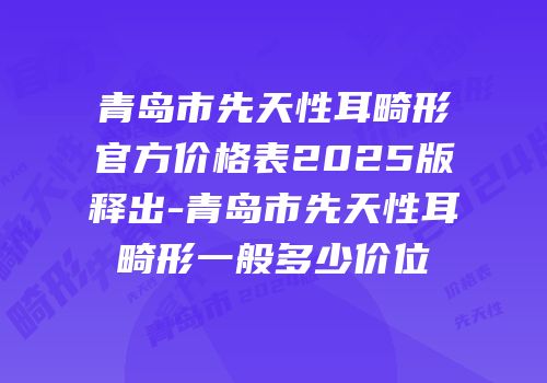 青岛市先天性耳畸形官方价格表2025版释出-青岛市先天性耳畸形一般多少价位