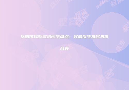 岳阳市耳整容术医生盘点：权威医生排名与价目表