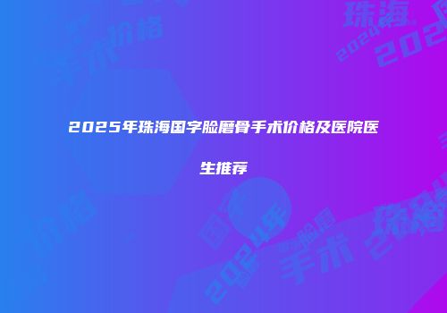 2025年珠海国字脸磨骨手术价格及医院医生推荐