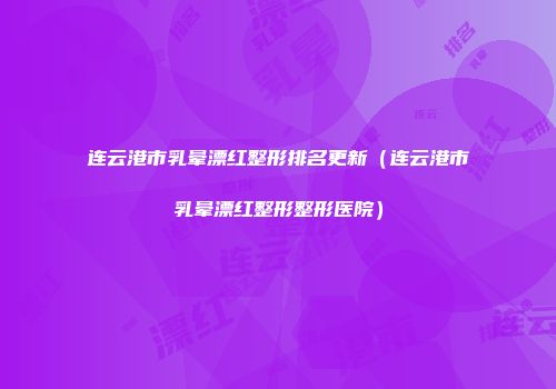 连云港市乳晕漂红整形排名更新（连云港市乳晕漂红整形整形医院）