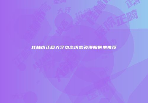 桂林市正畸大牙垫高价格及医院医生推荐
