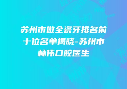 苏州市做全瓷牙排名前十位名单揭晓-苏州市林伟口腔医生