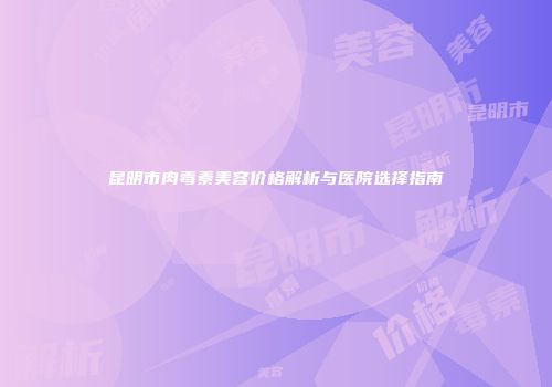 昆明市肉毒素美容价格解析与医院选择指南