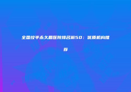 全国纹半永久眉医院排名前50：优质机构推荐