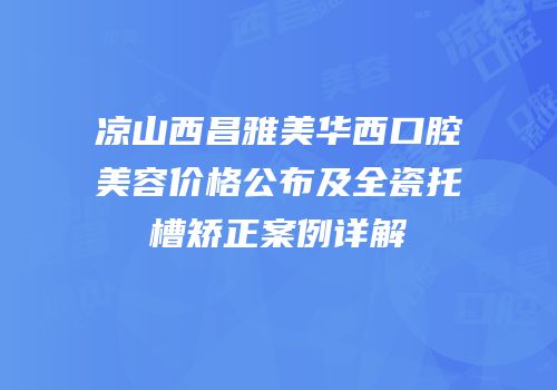 凉山西昌雅美华西口腔美容价格公布及全瓷托槽矫正案例详解