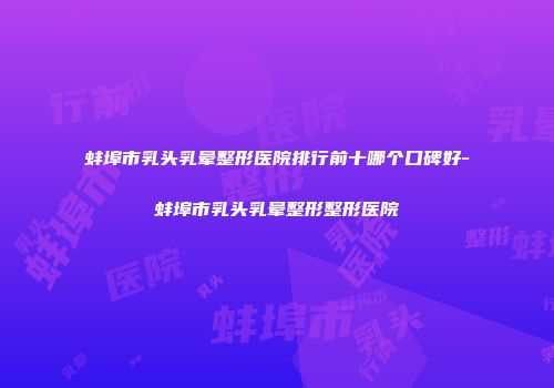 蚌埠市乳头乳晕整形医院排行前十哪个口碑好-蚌埠市乳头乳晕整形整形医院