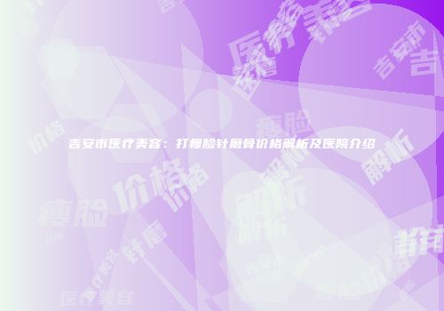 吉安市医疗美容：打瘦脸针磨骨价格解析及医院介绍