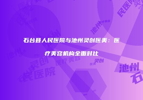 石台县人民医院与池州灵创医美：医疗美容机构全面对比