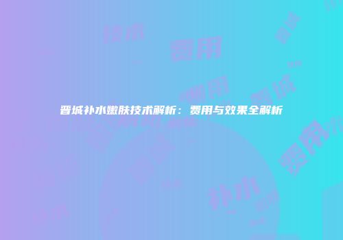 晋城补水嫩肤技术解析：费用与效果全解析