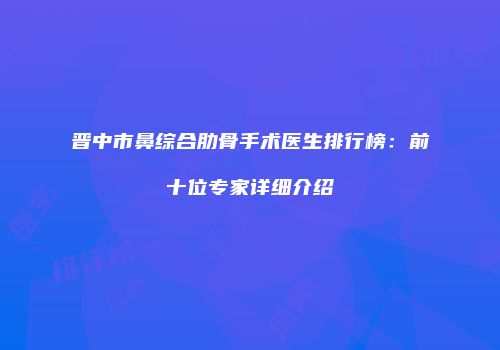 晋中市鼻综合肋骨手术医生排行榜：前十位专家详细介绍