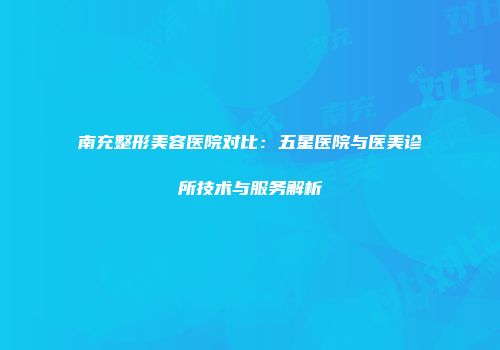 南充整形美容医院对比：五星医院与医美诊所技术与服务解析