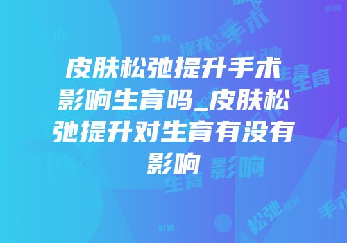 皮肤松弛提升手术影响生育吗_皮肤松弛提升对生育有没有影响