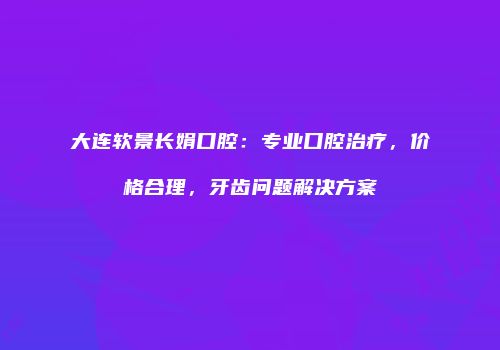 大连软景长娟口腔：专业口腔治疗，价格合理，牙齿问题解决方案