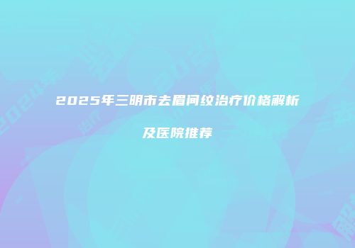 2025年三明市去眉间纹治疗价格解析及医院推荐
